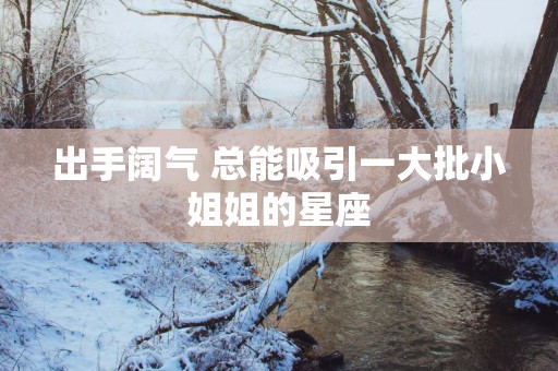 出手阔气 总能吸引一大批小姐姐的星座 出手阔气 总能吸引一大批小姐姐的星座