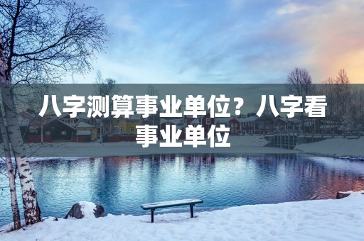 八字测算事业单位？八字看事业单位