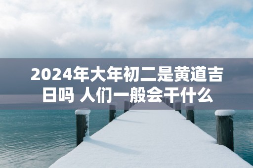 2025年大年初二是黄道吉日吗 人们一般会干什么