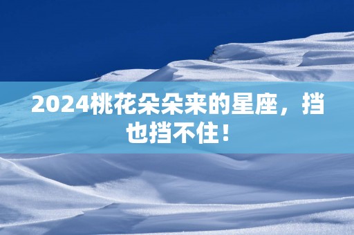 2025桃花朵朵来的星座，挡也挡不住！
