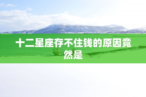 十二星座存不住钱的原因竟然是