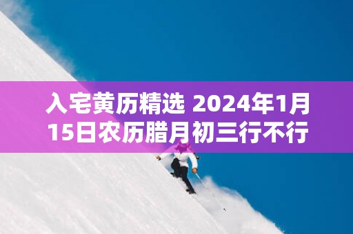 入宅黄历精选 2025年1月15日农历腊月初三行不行