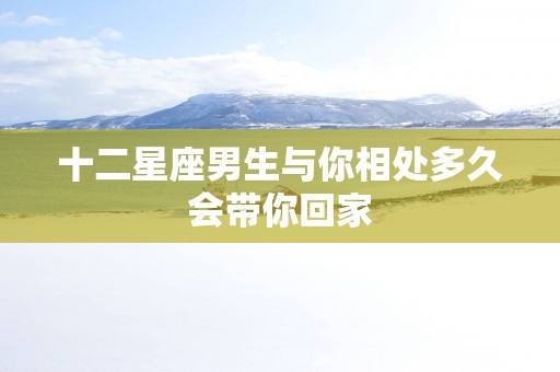 十二星座男生与你相处多久会带你回家