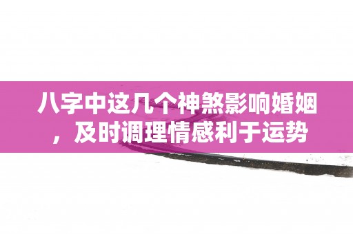 八字中这几个神煞影响婚姻 ，及时调理情感利于运势升！