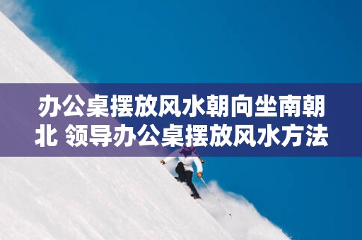 办公桌摆放风水朝向坐南朝北 领导办公桌摆放风水方法