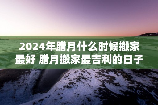 2025年腊月什么时候搬家最好 腊月搬家最吉利的日子