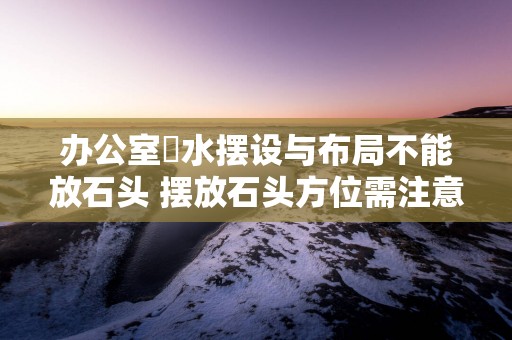 办公室風水摆设与布局不能放石头 摆放石头方位需注意