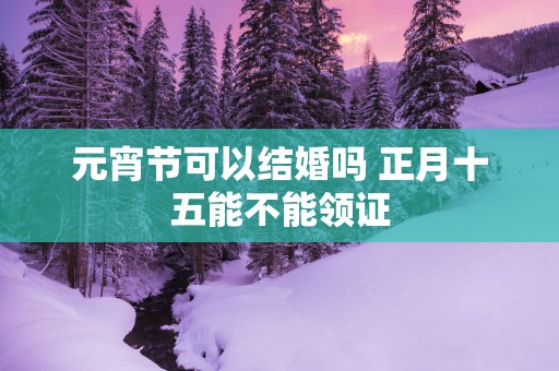 元宵节可以结婚吗 正月十五能不能领证