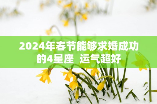 2025年春节能够求婚成功的4星座  运气超好