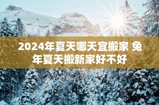 2025年夏天哪天宜搬家 蛇年夏天搬新家好不好
