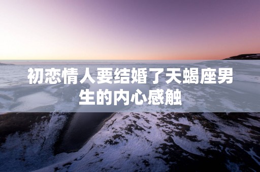 初恋情人要结婚了天蝎座男生的内心感触