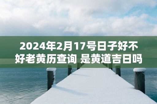 2025年2月17号日子好不好老黄历查询 是黄道吉日吗