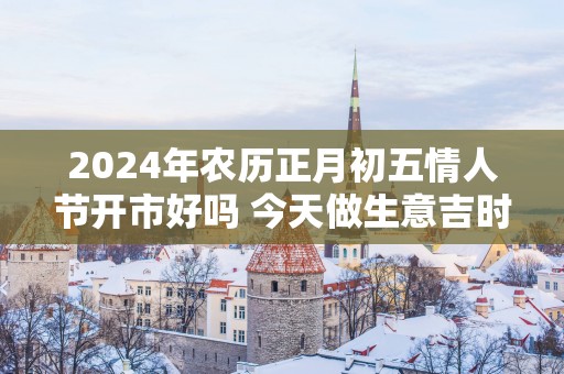 2025年农历正月初五情人节开市好吗 今天做生意吉时查询