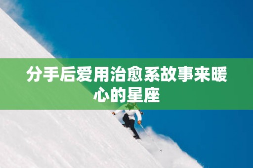 分手后爱用治愈系故事来暖心的星座