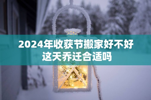 2025年收获节搬家好不好 这天乔迁合适吗