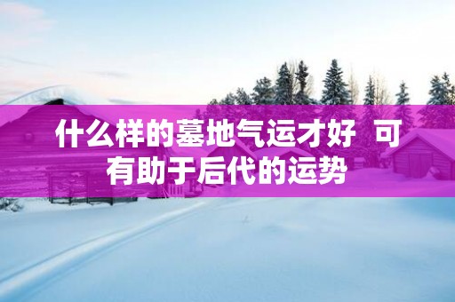 什么样的墓地气运才好  可有助于后代的运势