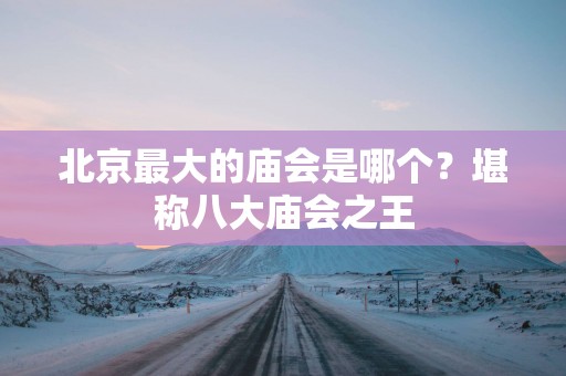 北京最大的庙会是哪个？堪称八大庙会之王