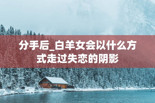 分手后_白羊女会以什么方式走过失恋的阴影