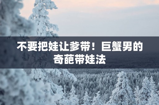 不要把娃让爹带！巨蟹男的奇葩带娃法