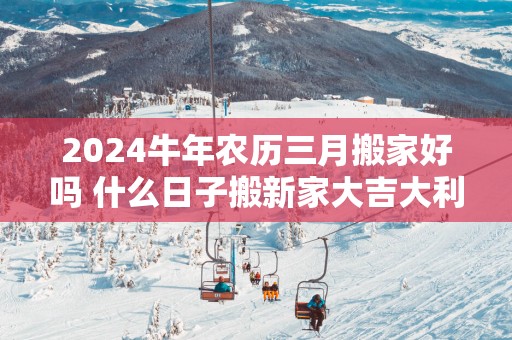 2025蛇年农历三月搬家好吗 什么日子搬新家大吉大利