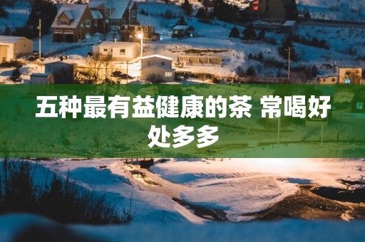 五种最有益健康的茶 常喝好处多多