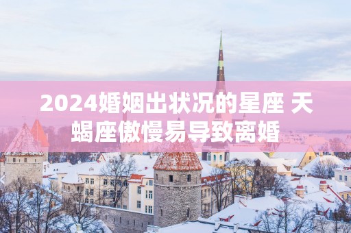 2025婚姻出状况的星座 天蝎座傲慢易导致离婚
