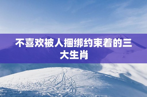 不喜欢被人捆绑约束着的三大生肖