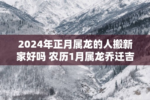 2025年正月属龙的人搬新家好吗 农历1月属龙乔迁吉日
