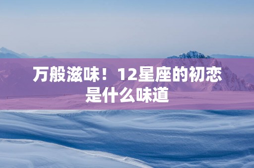 万般滋味！12星座的初恋是什么味道