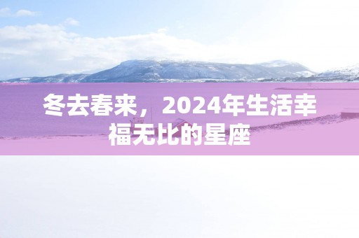 冬去春来，2025年生活幸福无比的星座