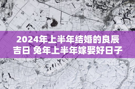 2025年上半年结婚的良辰吉日 蛇年上半年嫁娶好日子