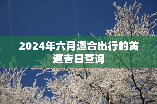 2025年六月适合出行的黄道吉日查询