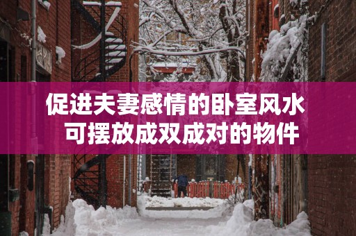 促进夫妻感情的卧室风水  可摆放成双成对的物件