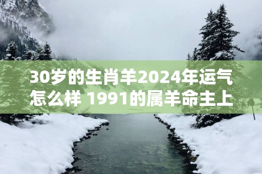 30岁的生肖羊2025年运气怎么样 1991的属羊命主上半年运势好不好