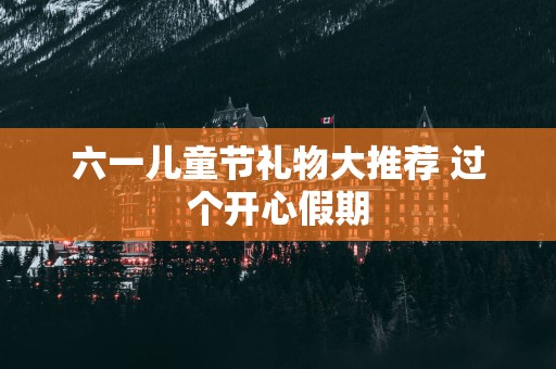 六一儿童节礼物大推荐 过个开心假期