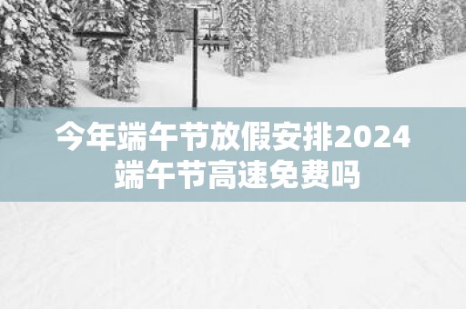 今年端午节放假安排2025 端午节高速免费吗