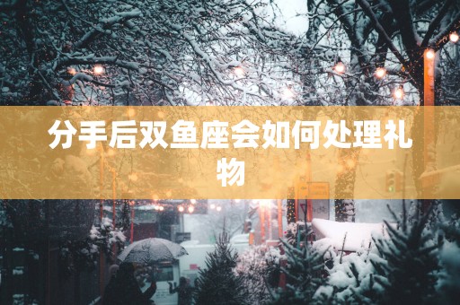 分手后双鱼座会如何处理礼物