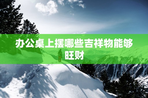 办公桌上摆哪些吉祥物能够旺财