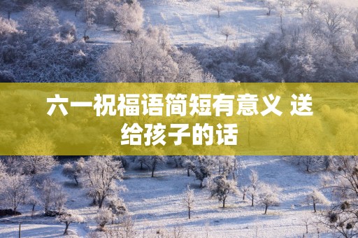 六一祝福语简短有意义 送给孩子的话