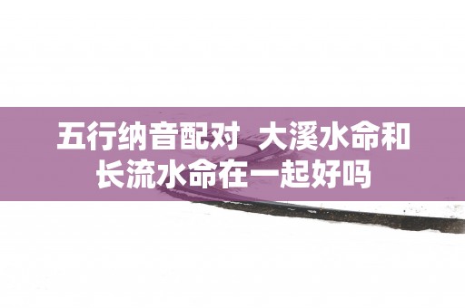 五行纳音配对  大溪水命和长流水命在一起好吗