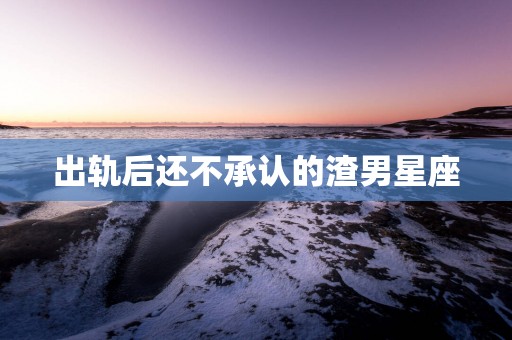 出轨后还不承认的渣男星座