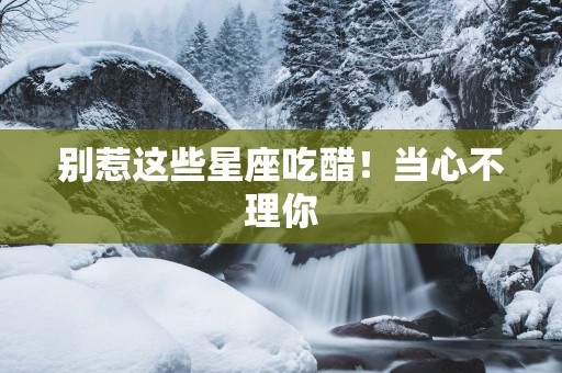 别惹这些星座吃醋！当心不理你