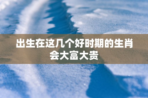 出生在这几个好时期的生肖会大富大贵