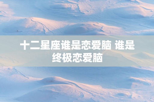 十二星座谁是恋爱脑 谁是终极恋爱脑
