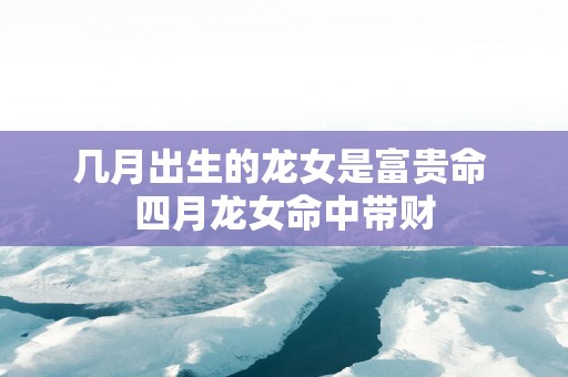 几月出生的龙女是富贵命 四月龙女命中带财