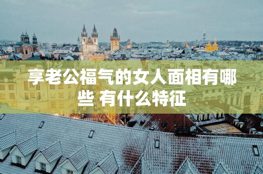 享老公福气的女人面相有哪些 有什么特征