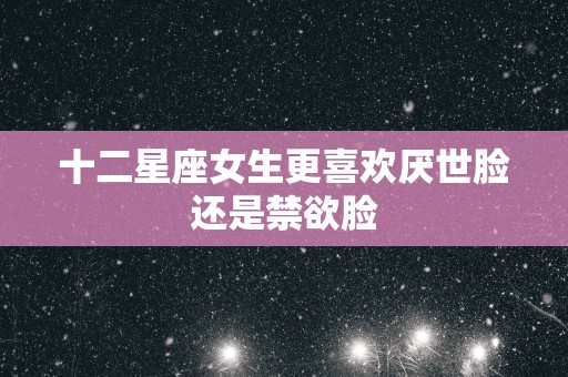 十二星座女生更喜欢厌世脸还是禁欲脸 十二星座女生更喜欢厌世脸还是禁欲脸