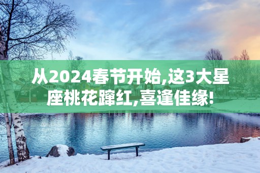 从2025春节开始,这3大星座桃花蹿红,喜逢佳缘!
