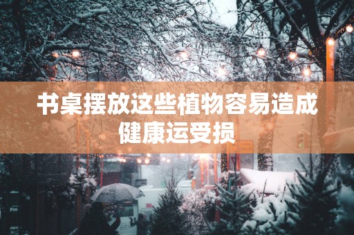 书桌摆放这些植物容易造成健康运受损