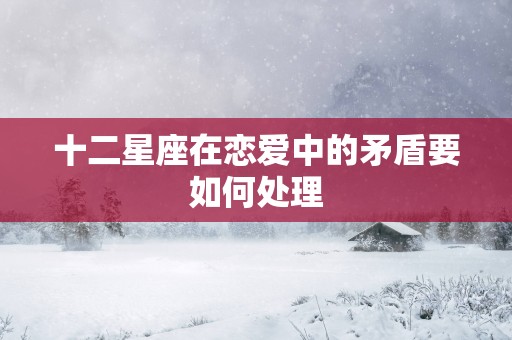 十二星座在恋爱中的矛盾要如何处理